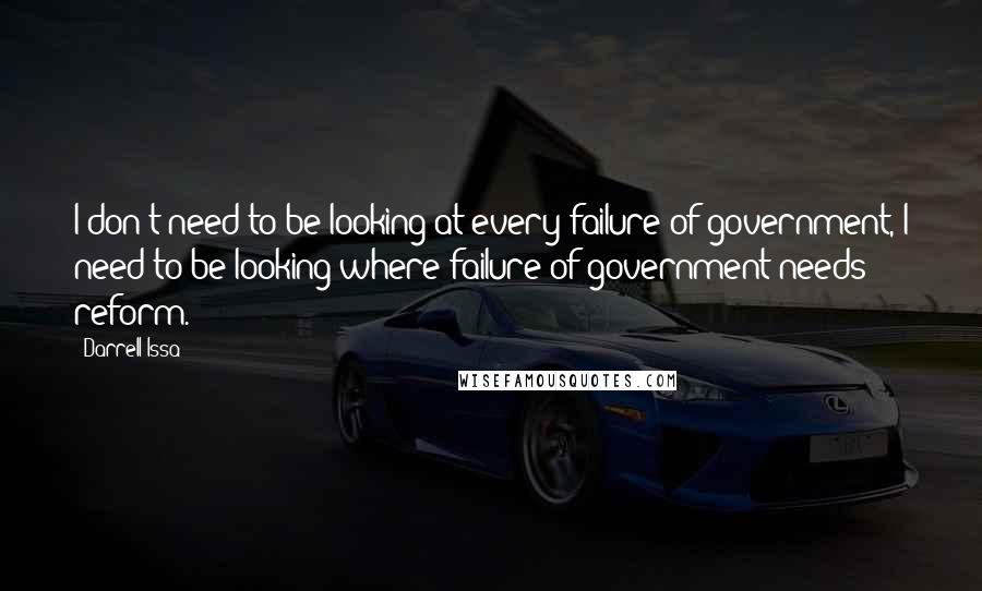 Darrell Issa Quotes: I don't need to be looking at every failure of government, I need to be looking where failure of government needs reform.