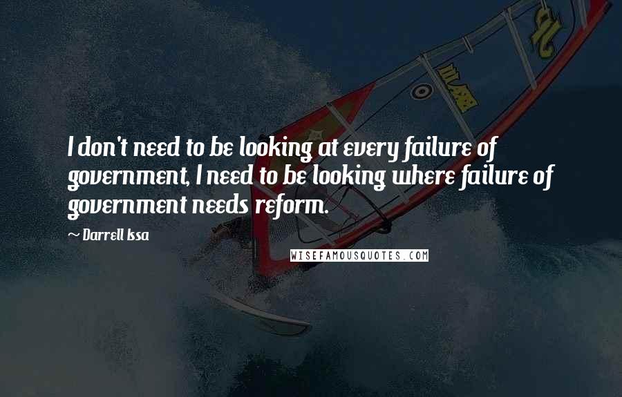 Darrell Issa Quotes: I don't need to be looking at every failure of government, I need to be looking where failure of government needs reform.