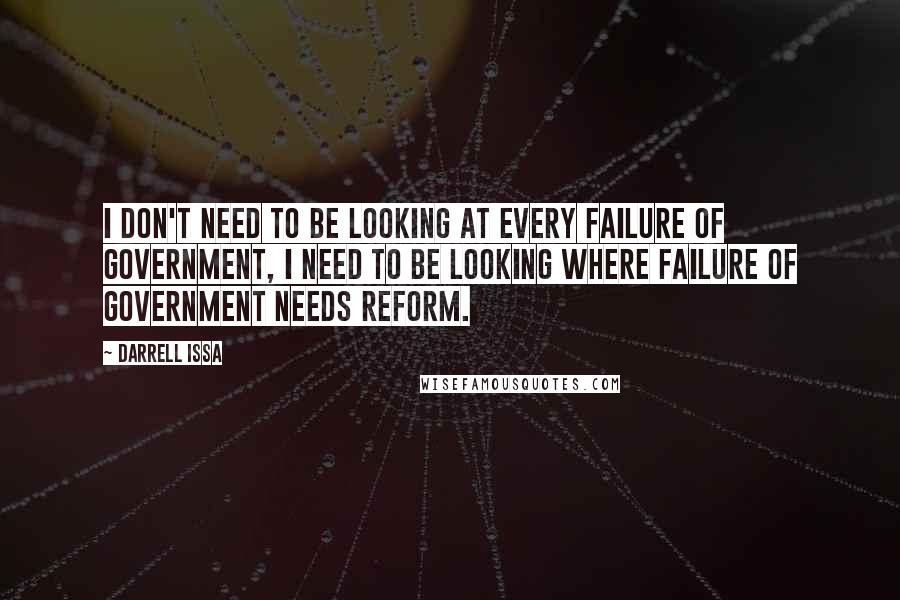 Darrell Issa Quotes: I don't need to be looking at every failure of government, I need to be looking where failure of government needs reform.