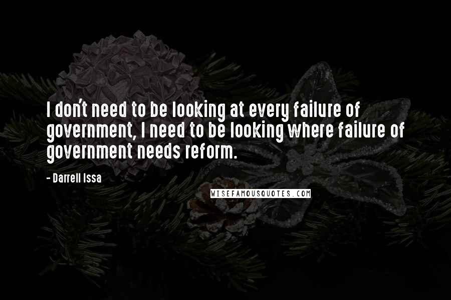 Darrell Issa Quotes: I don't need to be looking at every failure of government, I need to be looking where failure of government needs reform.