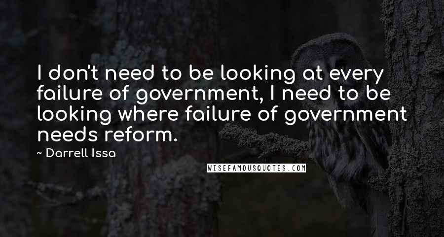 Darrell Issa Quotes: I don't need to be looking at every failure of government, I need to be looking where failure of government needs reform.