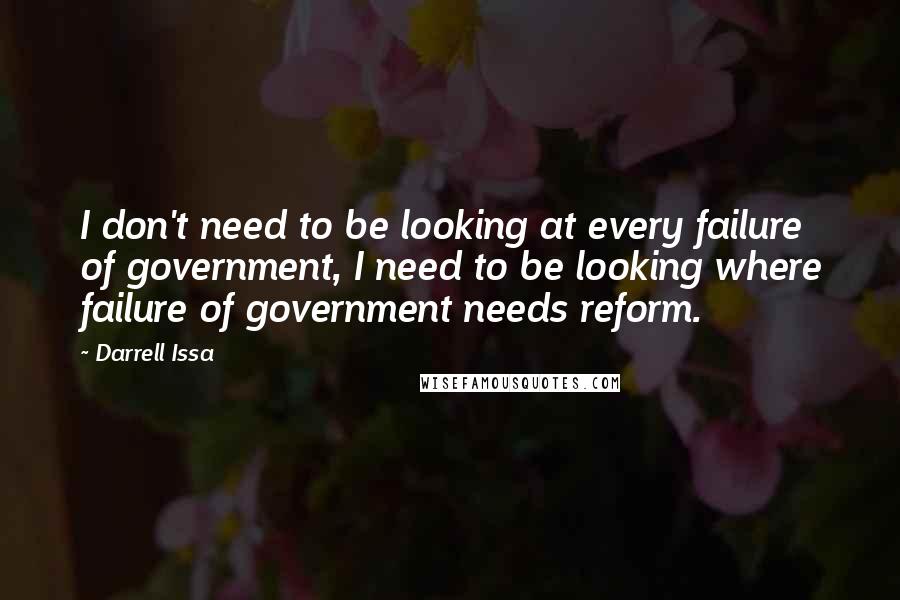 Darrell Issa Quotes: I don't need to be looking at every failure of government, I need to be looking where failure of government needs reform.