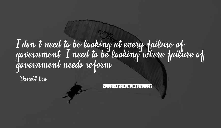 Darrell Issa Quotes: I don't need to be looking at every failure of government, I need to be looking where failure of government needs reform.