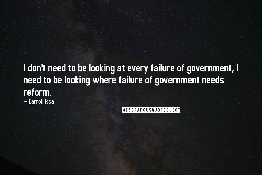 Darrell Issa Quotes: I don't need to be looking at every failure of government, I need to be looking where failure of government needs reform.