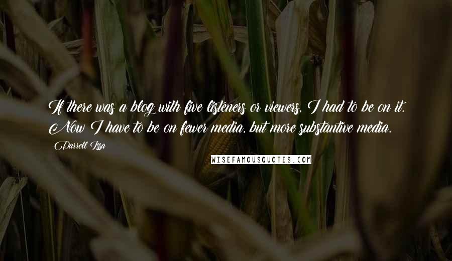 Darrell Issa Quotes: If there was a blog with five listeners or viewers, I had to be on it. Now I have to be on fewer media, but more substantive media.