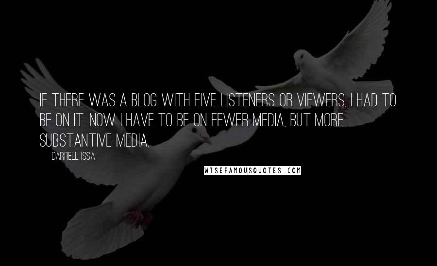 Darrell Issa Quotes: If there was a blog with five listeners or viewers, I had to be on it. Now I have to be on fewer media, but more substantive media.