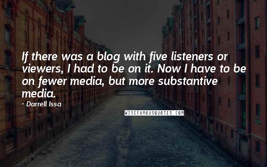 Darrell Issa Quotes: If there was a blog with five listeners or viewers, I had to be on it. Now I have to be on fewer media, but more substantive media.