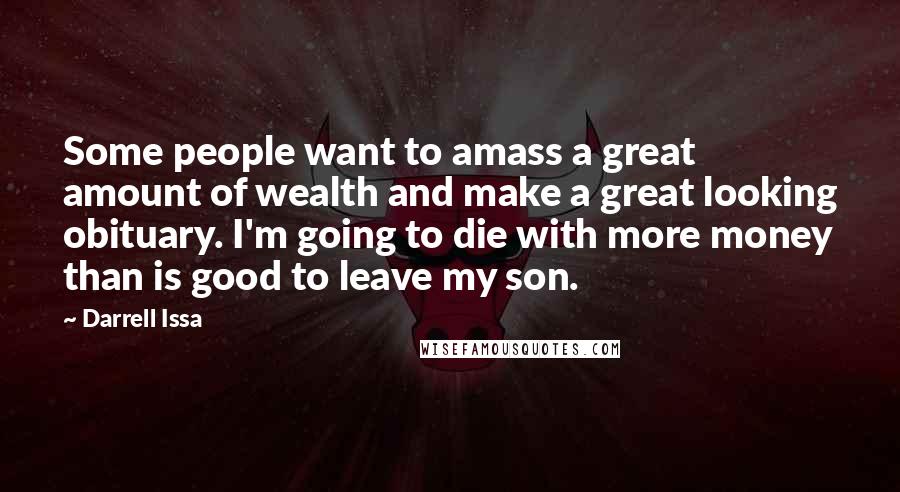 Darrell Issa Quotes: Some people want to amass a great amount of wealth and make a great looking obituary. I'm going to die with more money than is good to leave my son.