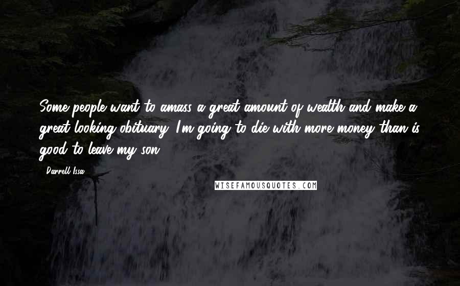 Darrell Issa Quotes: Some people want to amass a great amount of wealth and make a great looking obituary. I'm going to die with more money than is good to leave my son.