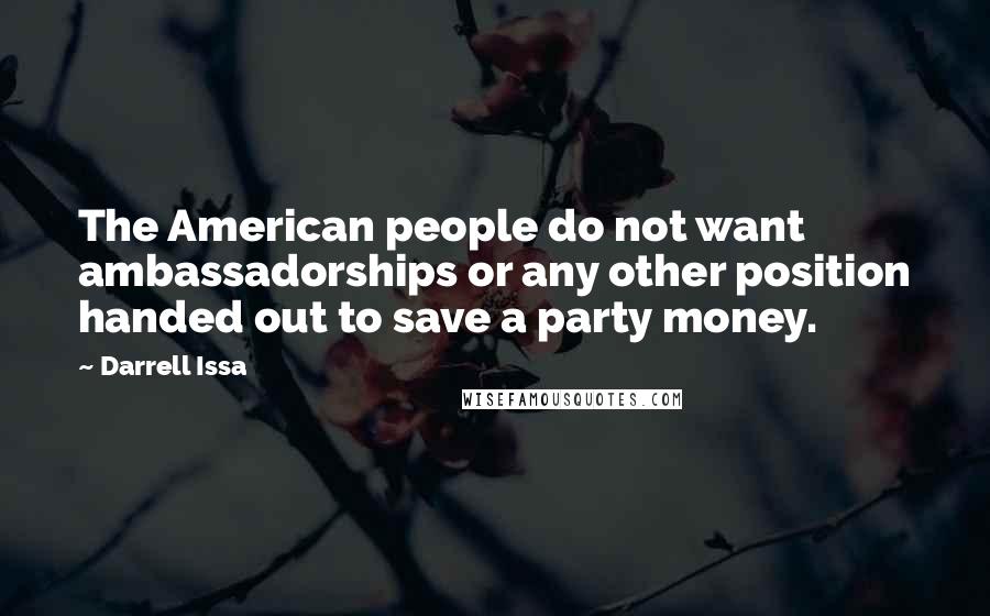 Darrell Issa Quotes: The American people do not want ambassadorships or any other position handed out to save a party money.