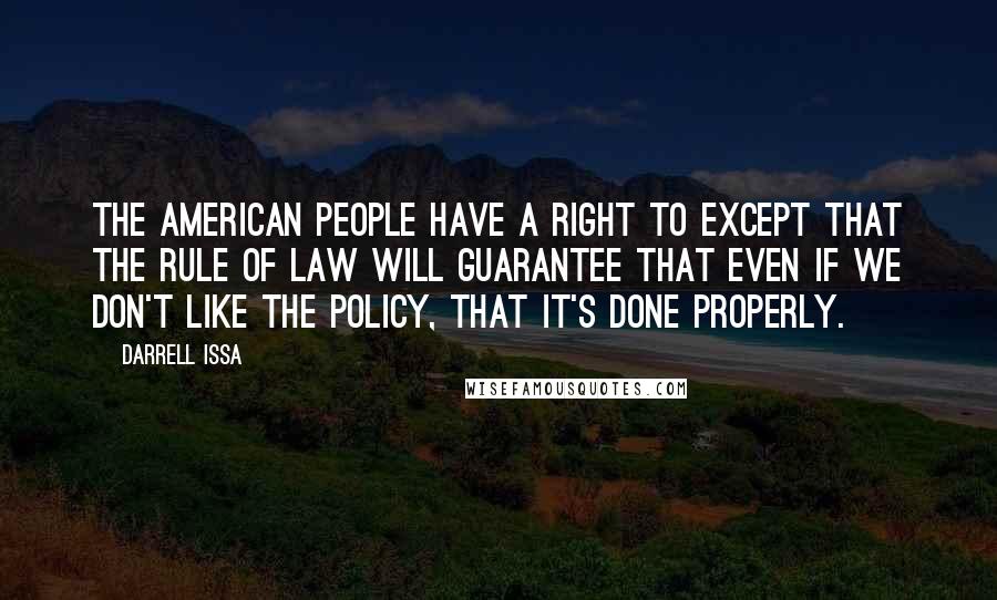 Darrell Issa Quotes: The American people have a right to except that the rule of law will guarantee that even if we don't like the policy, that it's done properly.