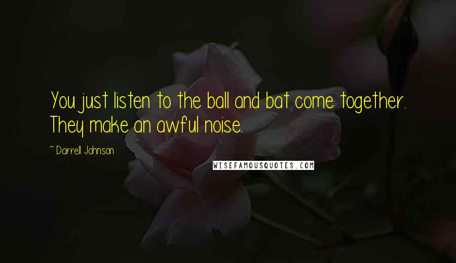 Darrell Johnson Quotes: You just listen to the ball and bat come together. They make an awful noise.