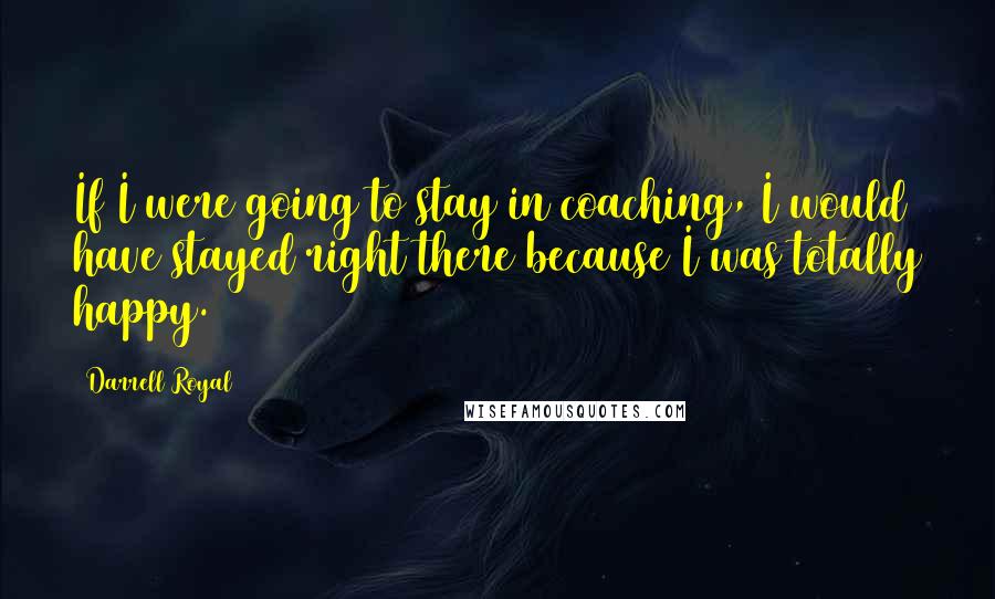 Darrell Royal Quotes: If I were going to stay in coaching, I would have stayed right there because I was totally happy.