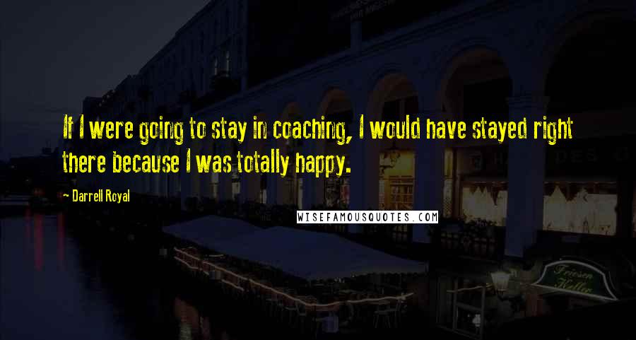 Darrell Royal Quotes: If I were going to stay in coaching, I would have stayed right there because I was totally happy.