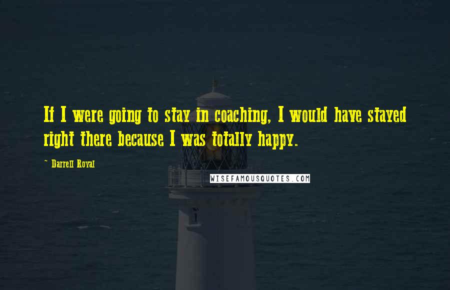 Darrell Royal Quotes: If I were going to stay in coaching, I would have stayed right there because I was totally happy.