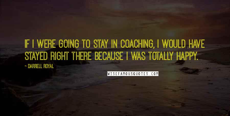 Darrell Royal Quotes: If I were going to stay in coaching, I would have stayed right there because I was totally happy.