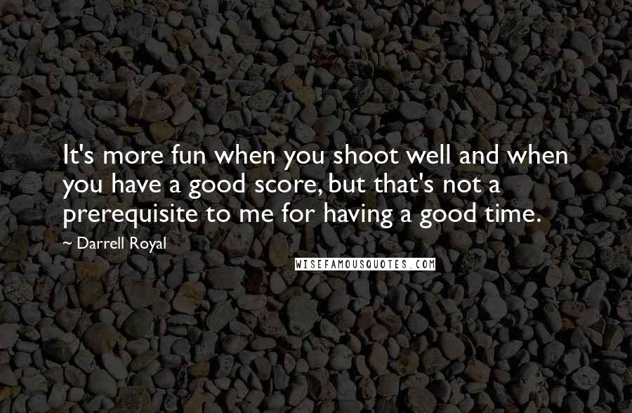 Darrell Royal Quotes: It's more fun when you shoot well and when you have a good score, but that's not a prerequisite to me for having a good time.