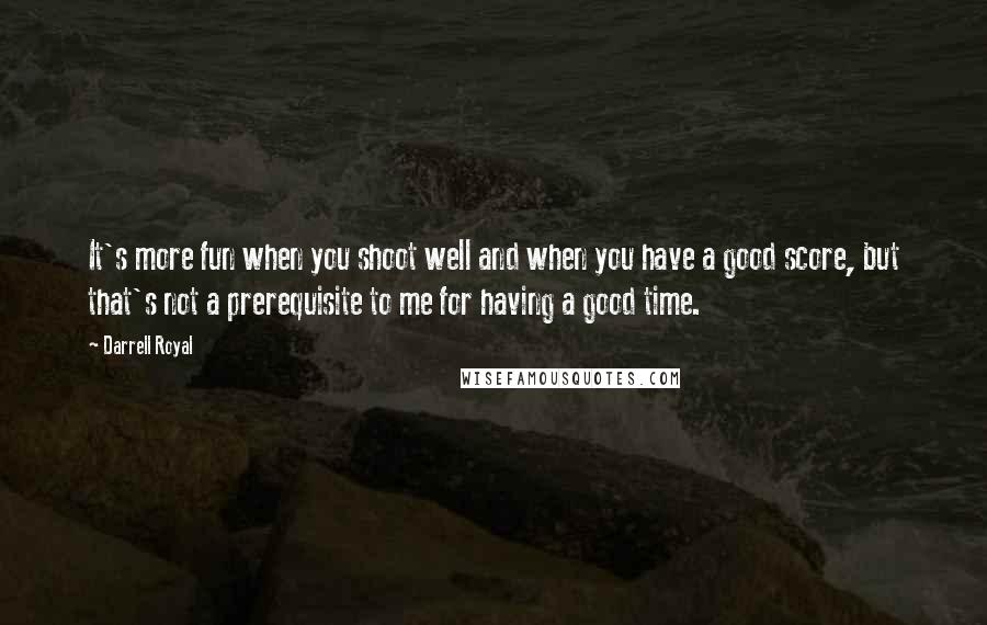 Darrell Royal Quotes: It's more fun when you shoot well and when you have a good score, but that's not a prerequisite to me for having a good time.