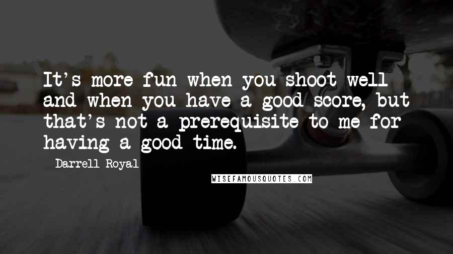 Darrell Royal Quotes: It's more fun when you shoot well and when you have a good score, but that's not a prerequisite to me for having a good time.