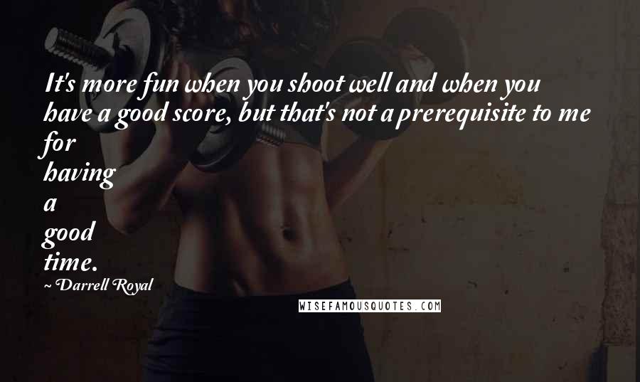 Darrell Royal Quotes: It's more fun when you shoot well and when you have a good score, but that's not a prerequisite to me for having a good time.