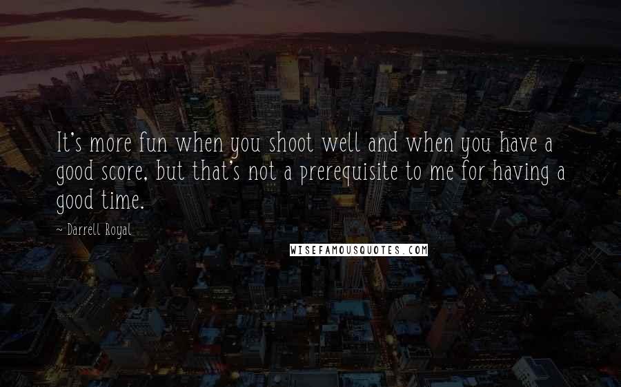 Darrell Royal Quotes: It's more fun when you shoot well and when you have a good score, but that's not a prerequisite to me for having a good time.