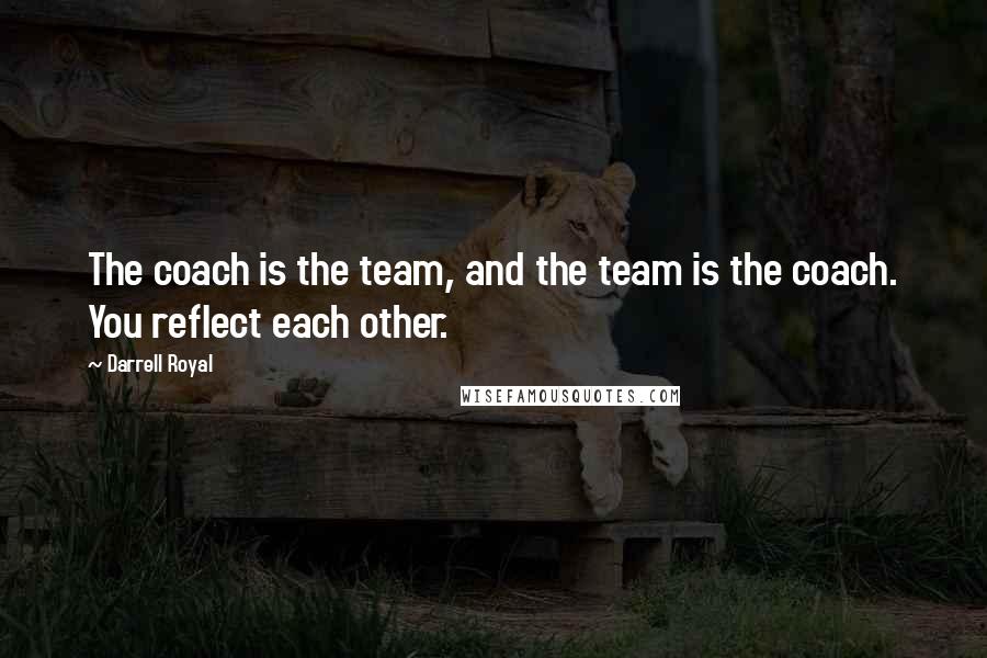 Darrell Royal Quotes: The coach is the team, and the team is the coach. You reflect each other.