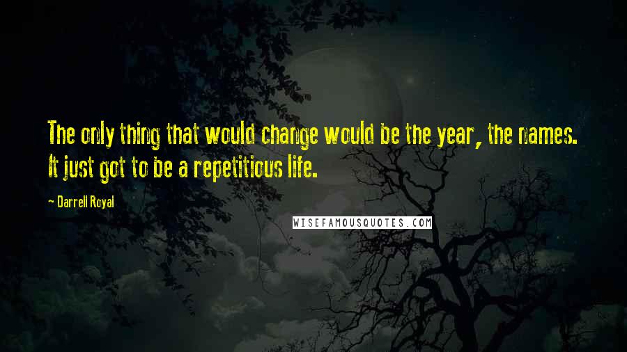 Darrell Royal Quotes: The only thing that would change would be the year, the names. It just got to be a repetitious life.