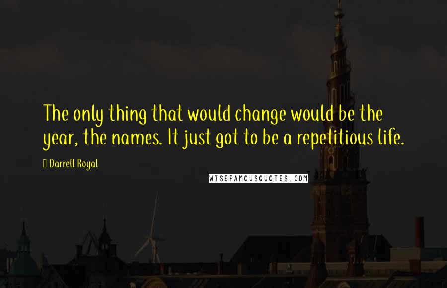 Darrell Royal Quotes: The only thing that would change would be the year, the names. It just got to be a repetitious life.