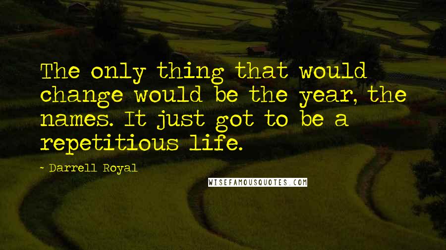 Darrell Royal Quotes: The only thing that would change would be the year, the names. It just got to be a repetitious life.