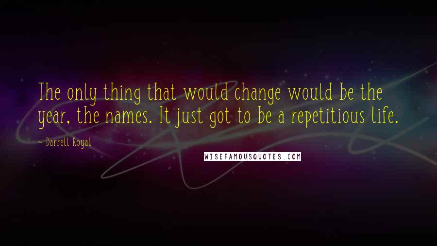 Darrell Royal Quotes: The only thing that would change would be the year, the names. It just got to be a repetitious life.