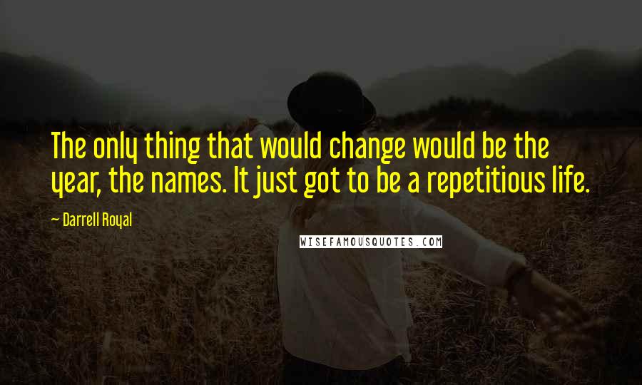 Darrell Royal Quotes: The only thing that would change would be the year, the names. It just got to be a repetitious life.