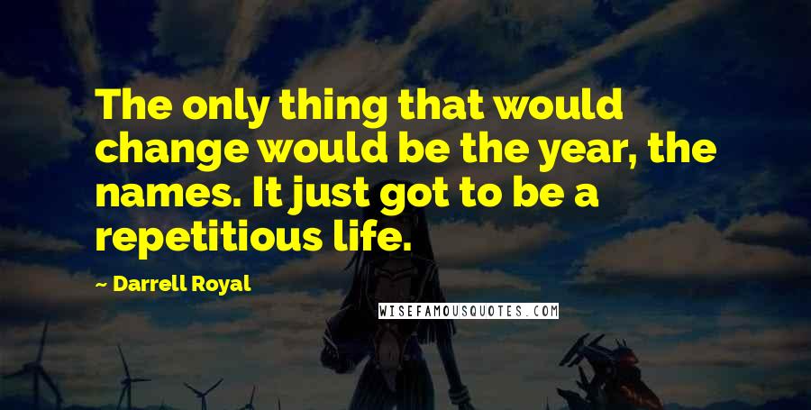 Darrell Royal Quotes: The only thing that would change would be the year, the names. It just got to be a repetitious life.