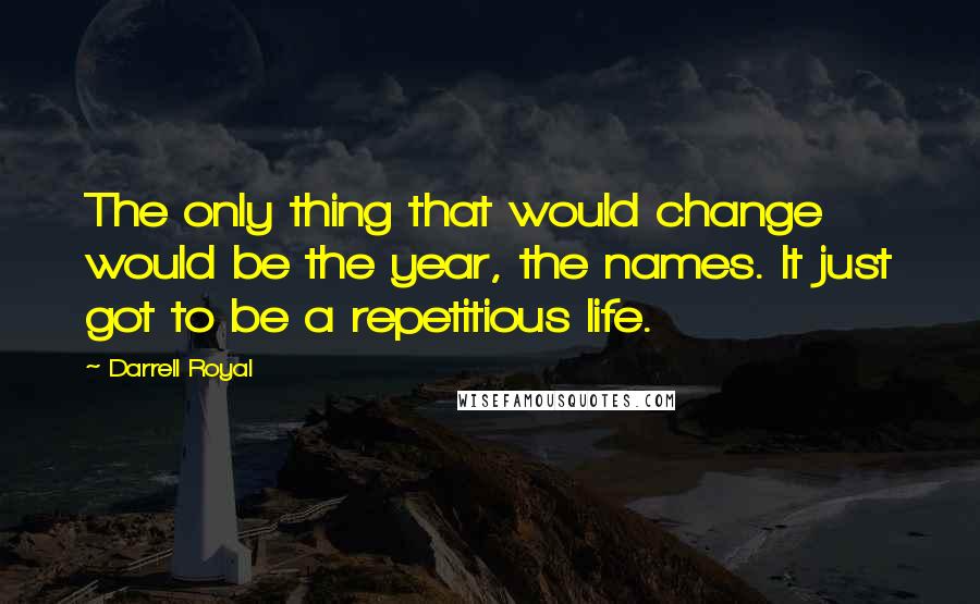 Darrell Royal Quotes: The only thing that would change would be the year, the names. It just got to be a repetitious life.