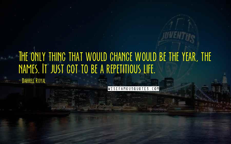 Darrell Royal Quotes: The only thing that would change would be the year, the names. It just got to be a repetitious life.