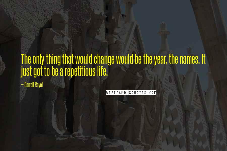 Darrell Royal Quotes: The only thing that would change would be the year, the names. It just got to be a repetitious life.