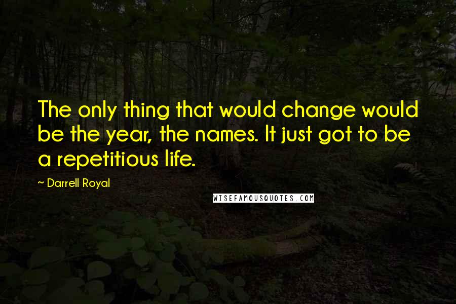 Darrell Royal Quotes: The only thing that would change would be the year, the names. It just got to be a repetitious life.