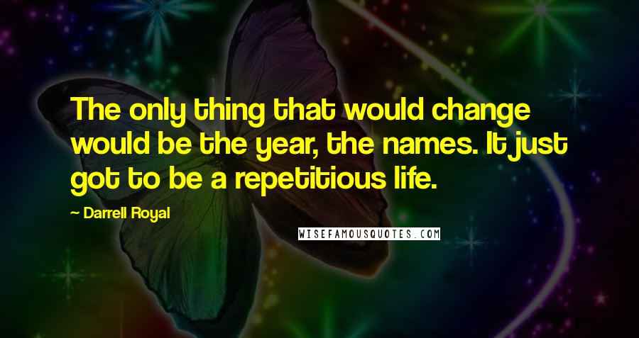 Darrell Royal Quotes: The only thing that would change would be the year, the names. It just got to be a repetitious life.