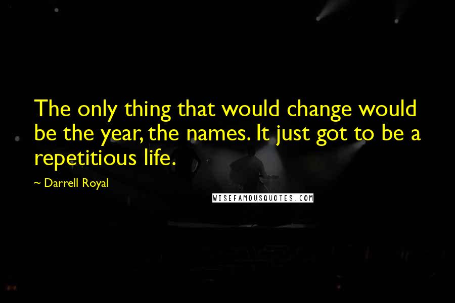 Darrell Royal Quotes: The only thing that would change would be the year, the names. It just got to be a repetitious life.