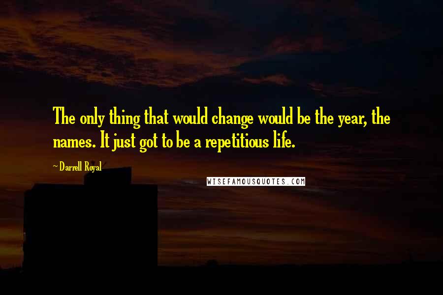 Darrell Royal Quotes: The only thing that would change would be the year, the names. It just got to be a repetitious life.