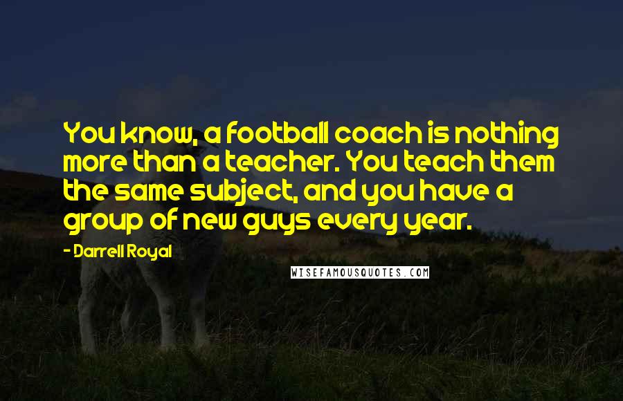 Darrell Royal Quotes: You know, a football coach is nothing more than a teacher. You teach them the same subject, and you have a group of new guys every year.