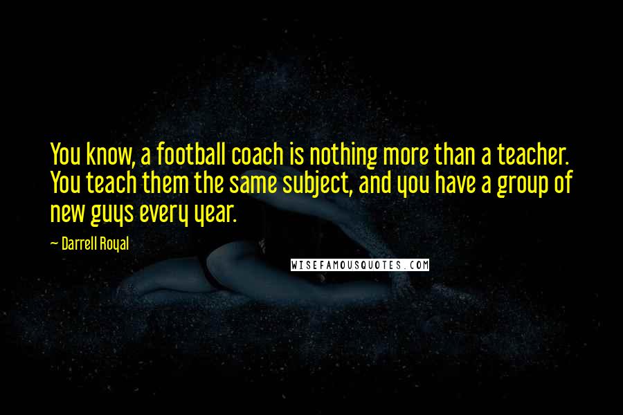 Darrell Royal Quotes: You know, a football coach is nothing more than a teacher. You teach them the same subject, and you have a group of new guys every year.