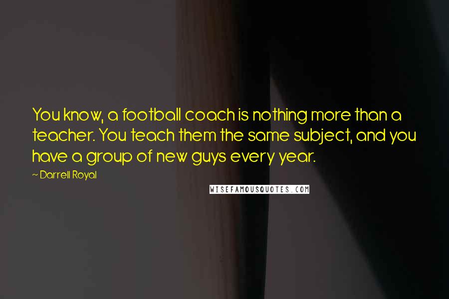 Darrell Royal Quotes: You know, a football coach is nothing more than a teacher. You teach them the same subject, and you have a group of new guys every year.