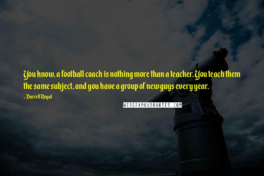 Darrell Royal Quotes: You know, a football coach is nothing more than a teacher. You teach them the same subject, and you have a group of new guys every year.