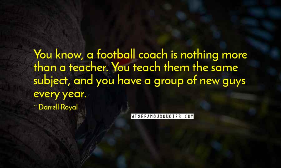 Darrell Royal Quotes: You know, a football coach is nothing more than a teacher. You teach them the same subject, and you have a group of new guys every year.