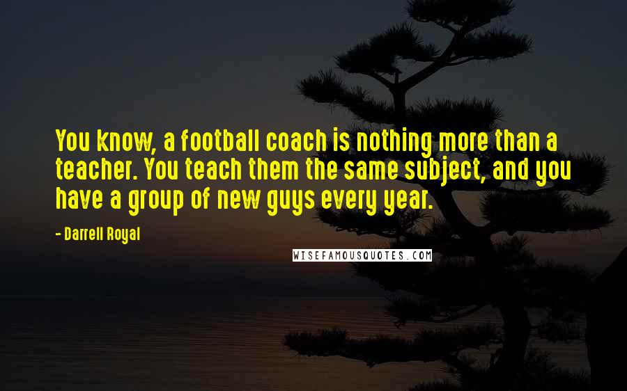 Darrell Royal Quotes: You know, a football coach is nothing more than a teacher. You teach them the same subject, and you have a group of new guys every year.