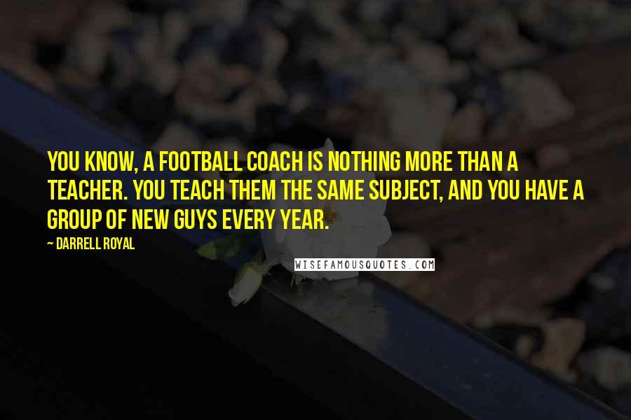 Darrell Royal Quotes: You know, a football coach is nothing more than a teacher. You teach them the same subject, and you have a group of new guys every year.