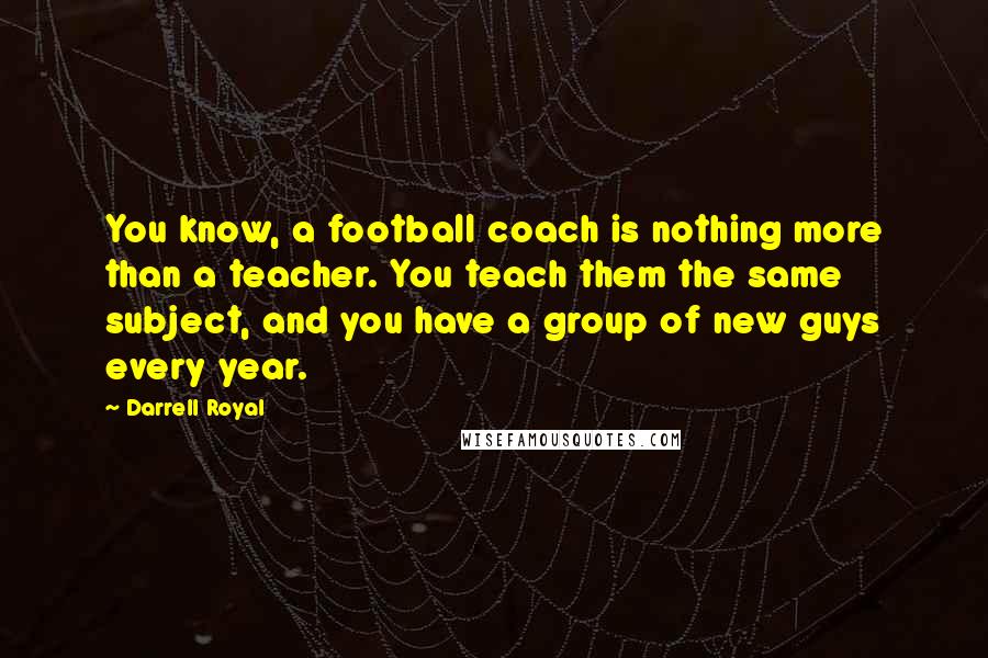 Darrell Royal Quotes: You know, a football coach is nothing more than a teacher. You teach them the same subject, and you have a group of new guys every year.