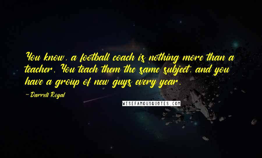 Darrell Royal Quotes: You know, a football coach is nothing more than a teacher. You teach them the same subject, and you have a group of new guys every year.