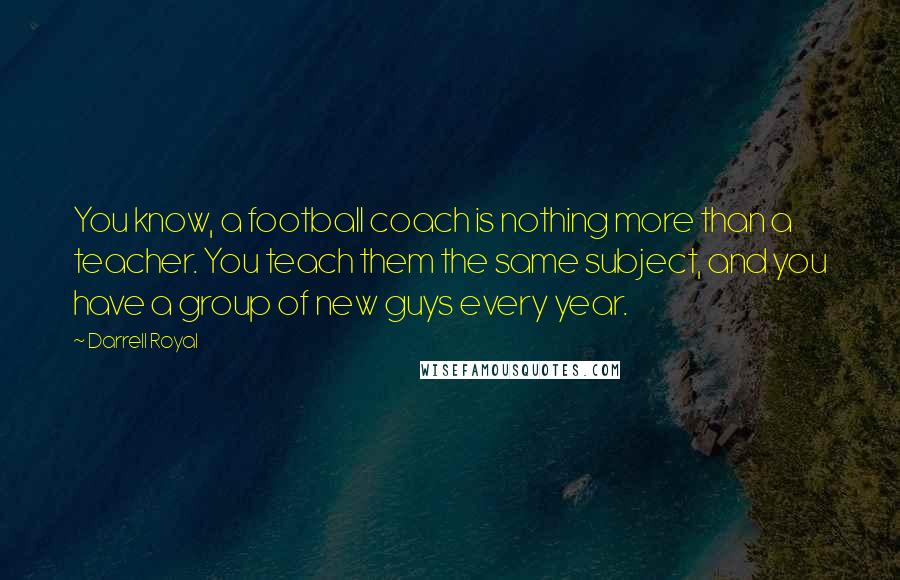 Darrell Royal Quotes: You know, a football coach is nothing more than a teacher. You teach them the same subject, and you have a group of new guys every year.