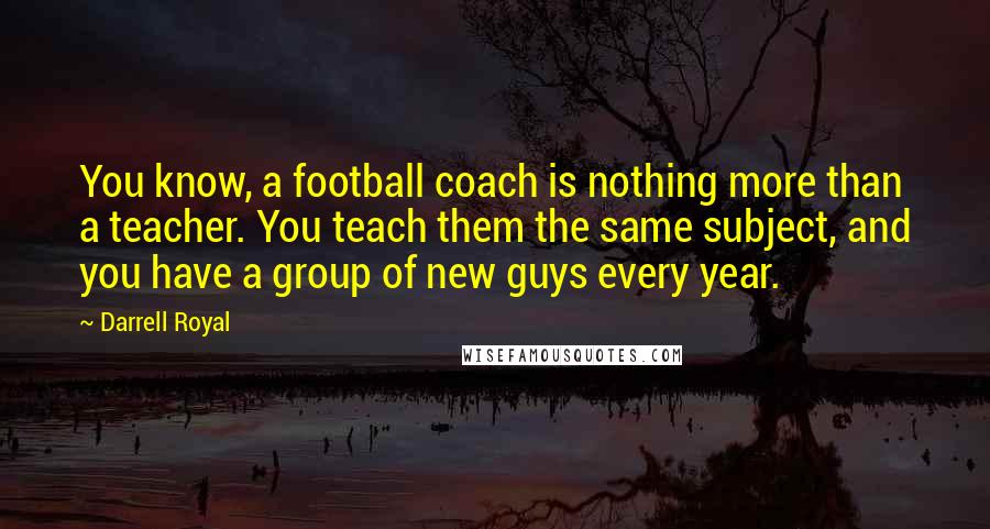 Darrell Royal Quotes: You know, a football coach is nothing more than a teacher. You teach them the same subject, and you have a group of new guys every year.